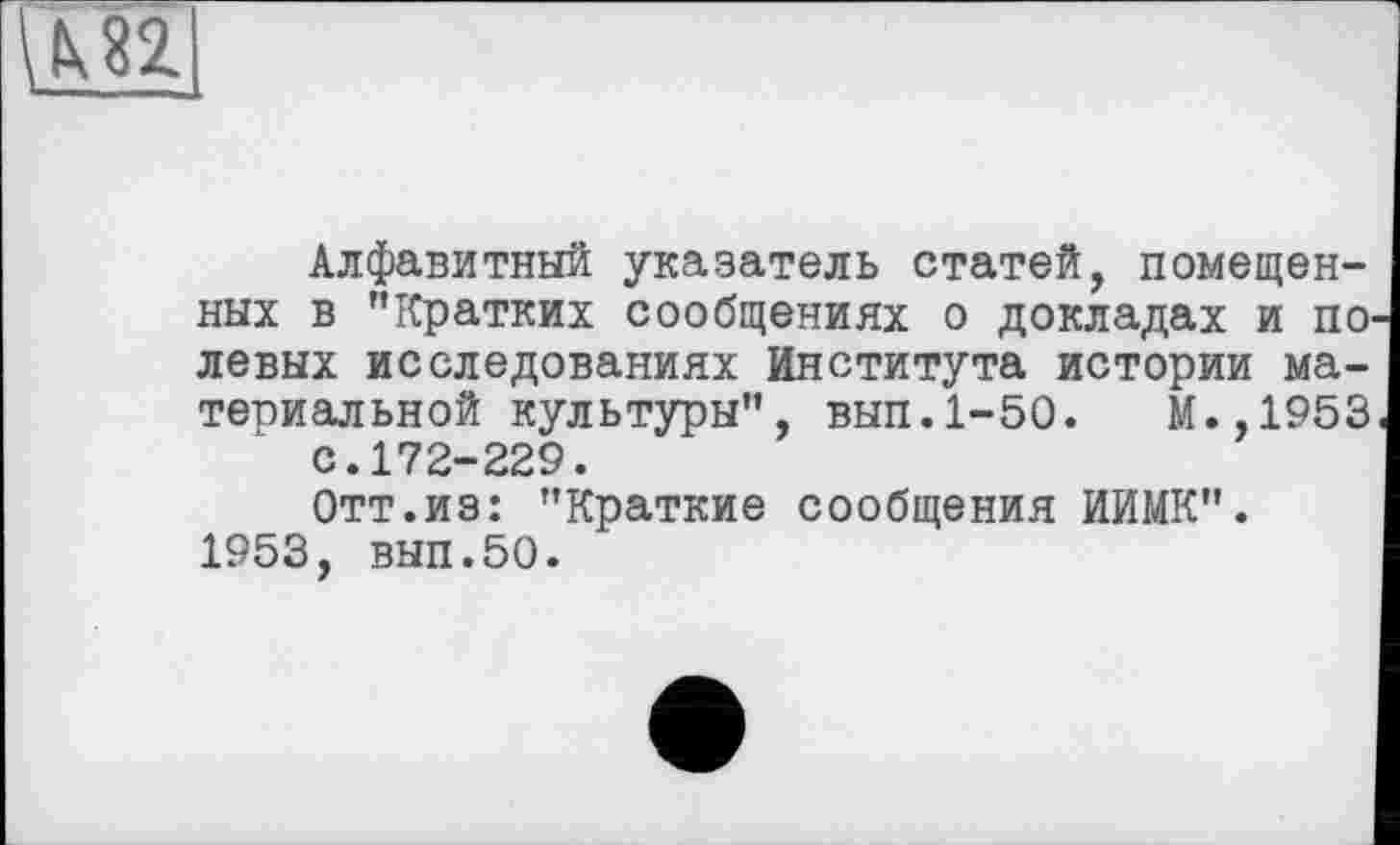 ﻿
Алфавитный указатель статей, помещенных в "Кратких сообщениях о докладах и по левых исследованиях Института истории материальной культуры", вып.1-50.	М.,1953
с.172-229.
Отт.из: "Краткие сообщения ИИМК". 1953, вып.50.